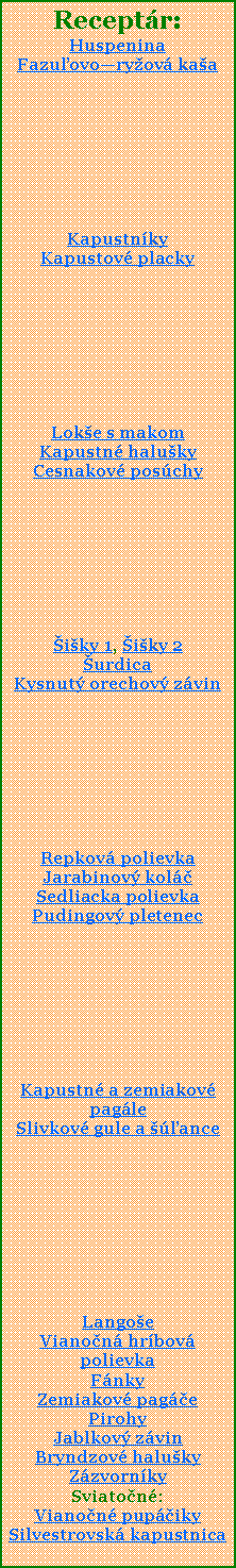 Textov pole: Receptr:HuspeninaFazuovoryov kaaKapustnky Kapustov placky Loke s makomKapustn halukyCesnakov poschyiky 1, iky 2urdicaKysnut orechov zvinRepkov polievkaJarabinov kolSedliacka polievkaPudingov pletenecKapustn a zemiakov pagleSlivkov gule a anceLangoeVianon hrbov polievkaFnkyZemiakov pagePirohyJablkov zvinBryndzov halukyZzvornkySviaton:Vianon pupikySilvestrovsk kapustnica