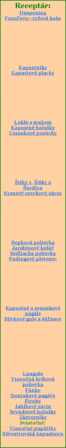 Textov pole: Receptr:HuspeninaFazuovoryov kaaKapustnky Kapustov placky Loke s makomKapustn halukyCesnakov poschyiky 1, iky 2urdicaKysnut orechov zvinRepkov polievkaJarabinov kolSedliacka polievkaPudingov pletenecKapustn a zemiakov pagleSlivkov gule a anceLangoeVianon hrbov polievkaFnkyZemiakov pagePirohyJablkov zvinBryndzov halukyZzvornkySviaton:Vianon pupikySilvestrovsk kapustnica