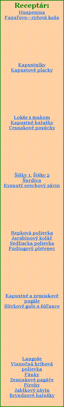 Textov pole: Receptr:HuspeninaFazuovoryov kaaKapustnky Kapustov placky Loke s makomKapustn halukyCesnakov poschyiky 1, iky 2urdicaKysnut orechov zvinRepkov polievkaJarabinov kolSedliacka polievkaPudingov pletenecKapustn a zemiakov pagleSlivkov gule a anceLangoeVianon hrbov polievkaFnkyZemiakov pagePirohyJablkov zvinBryndzov haluky