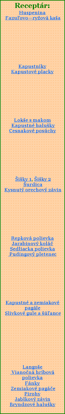 Textov pole: Receptr:Huspenina Fazuovoryov kaaKapustnky Kapustov placky Loke s makom Kapustn halukyCesnakov poschy iky 1, iky 2 urdica Kysnut orechov zvinRepkov polievkaJarabinov kolSedliacka polievka Pudingov pletenecKapustn a zemiakov pagle Slivkov gule a anceLangoe Vianon hrbov polievkaFnky Zemiakov pagePirohyJablkov zvinBryndzov haluky
