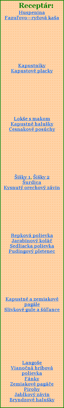 Textov pole:      Receptr:HuspeninaFazuovoryov kaaKapustnky Kapustov placky Loke s makomKapustn halukyCesnakov poschyiky 1, iky 2urdicaKysnut orechov zvinRepkov polievkaJarabinov kolSedliacka polievkaPudingov pletenecKapustn a zemiakov pagleSlivkov gule a anceLangoeVianon hrbov polievkaFnkyZemiakov pagePirohyJablkov zvinBryndzov haluky
