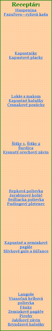 Textov pole: Receptr:HuspeninaFazuovoryov kaaKapustnky Kapustov placky Loke s makomKapustn halukyCesnakov poschyiky 1, iky 2urdicaKysnut orechov zvinRepkov polievkaJarabinov kolSedliacka polievkaPudingov pletenecKapustn a zemiakov pagleSlivkov gule a anceLangoeVianon hrbov polievkaFnkyZemiakov pagePirohyJablkov zvinBryndzov haluky