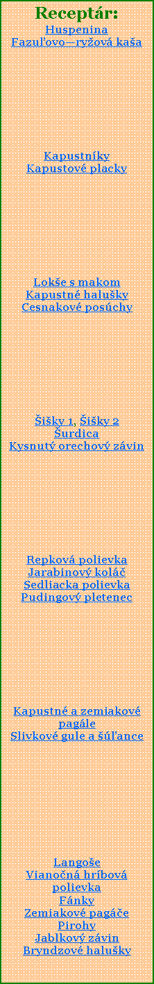 Textov pole: Receptr:HuspeninaFazuovoryov kaaKapustnky Kapustov placky Loke s makomKapustn halukyCesnakov poschyiky 1, iky 2urdicaKysnut orechov zvinRepkov polievkaJarabinov kolSedliacka polievkaPudingov pletenecKapustn a zemiakov pagleSlivkov gule a anceLangoeVianon hrbov polievkaFnkyZemiakov pagePirohyJablkov zvinBryndzov haluky